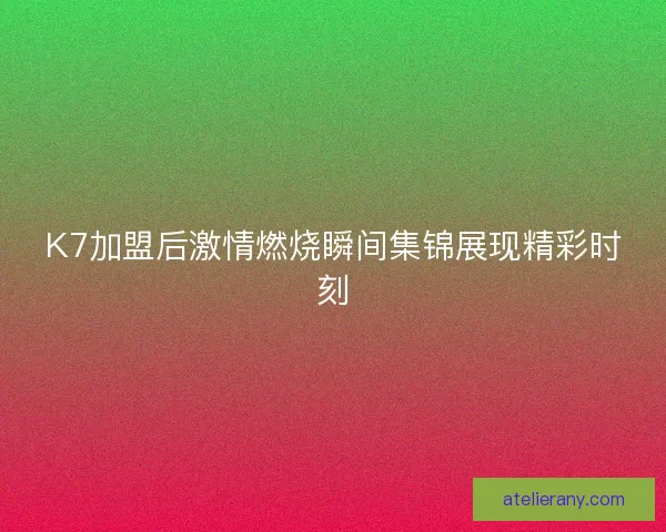 K7加盟后激情燃烧瞬间集锦展现精彩时刻