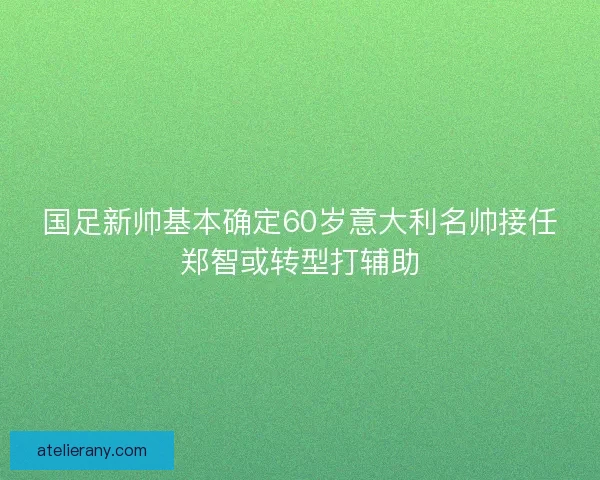 国足新帅基本确定60岁意大利名帅接任郑智或转型打辅助