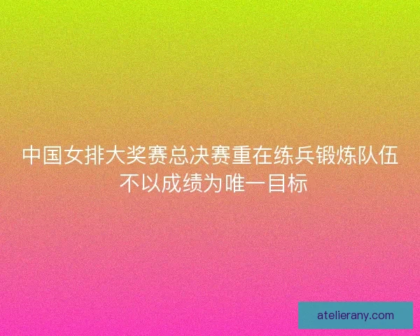 中国女排大奖赛总决赛重在练兵锻炼队伍 不以成绩为唯一目标