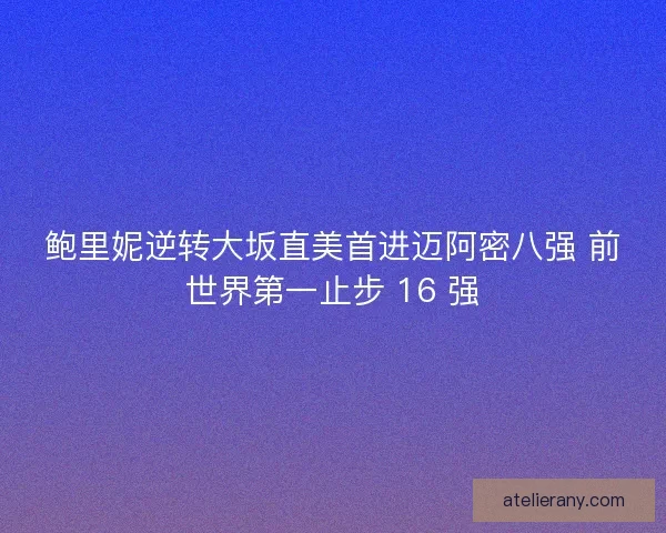 鲍里妮逆转大坂直美首进迈阿密八强 前世界第一止步 16 强